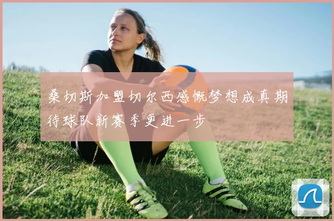桑切斯加盟切尔西感慨梦想成真期待球队新赛季更进一步