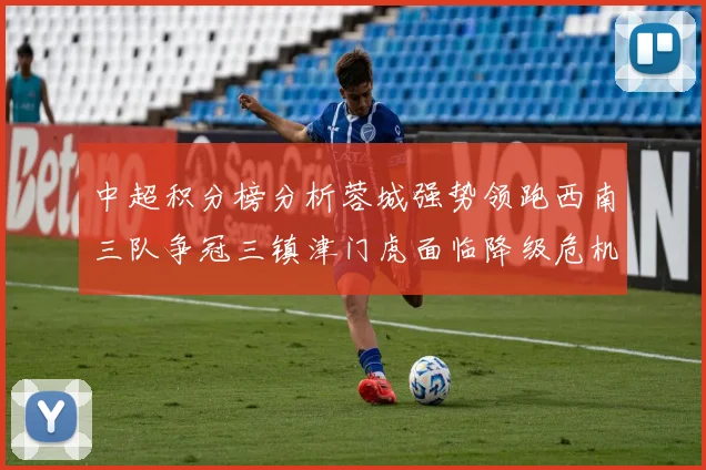 中超积分榜分析蓉城强势领跑西南三队争冠三镇津门虎面临降级危机