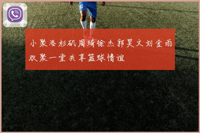 小聚洛杉矶周琦徐杰郭昊文刘金雨欢聚一堂共享篮球情谊
