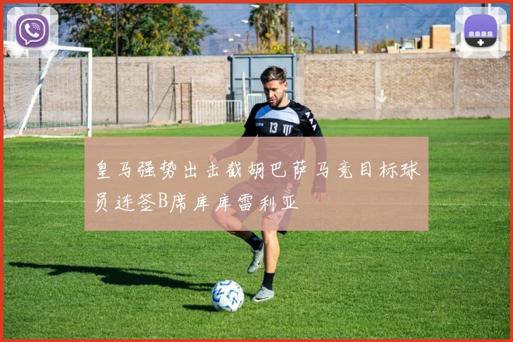 皇马强势出击截胡巴萨马竞目标球员连签B席库库雷利亚