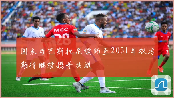 国米与巴斯托尼续约至2031年双方期待继续携手共进