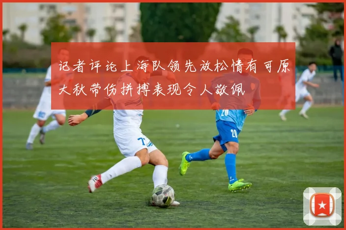 记者评论上海队领先放松情有可原大秋带伤拼搏表现令人敬佩