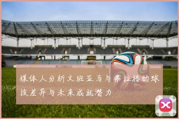 媒体人分析文班亚马与弗拉格的球技差异与未来成就潜力