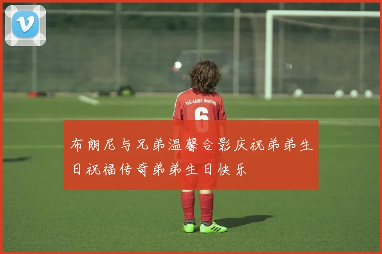 布朗尼与兄弟温馨合影庆祝弟弟生日祝福传奇弟弟生日快乐