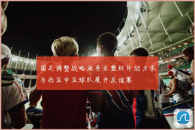 国足调整战略放弃东盟杯计划力求与西亚中亚球队展开友谊赛
