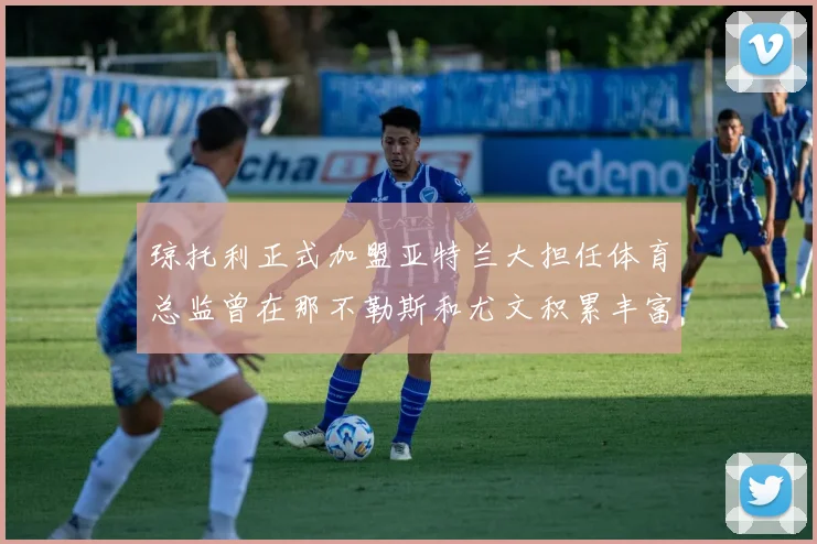 琼托利正式加盟亚特兰大担任体育总监曾在那不勒斯和尤文积累丰富经验