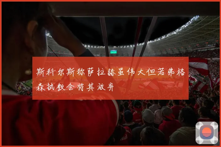 斯科尔斯称萨拉赫虽伟大但若弗格森执教会将其放弃