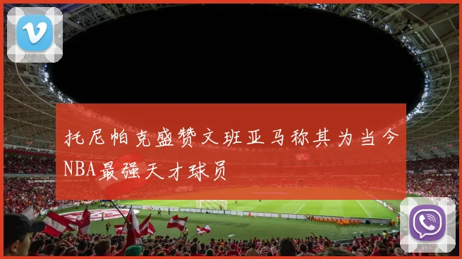 托尼帕克盛赞文班亚马称其为当今NBA最强天才球员