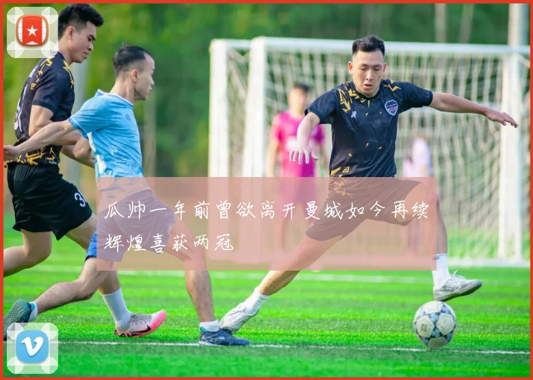 瓜帅一年前曾欲离开曼城如今再续辉煌喜获两冠