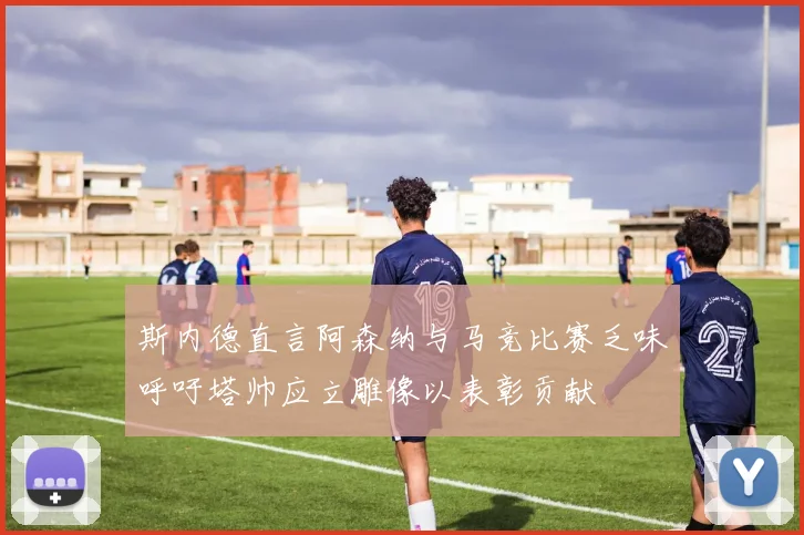 斯内德直言阿森纳与马竞比赛乏味呼吁塔帅应立雕像以表彰贡献