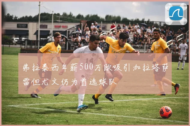 弗拉泰西年薪500万欧吸引加拉塔萨雷但尤文仍为首选球队
