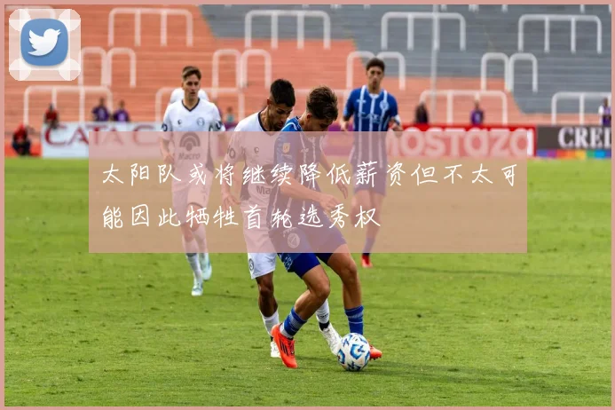 太阳队或将继续降低薪资但不太可能因此牺牲首轮选秀权