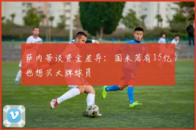 萨内蒂谈资金差异：国米若有15亿也想买大牌球员