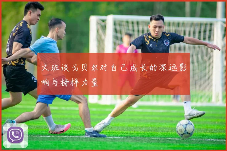 文班谈戈贝尔对自己成长的深远影响与榜样力量