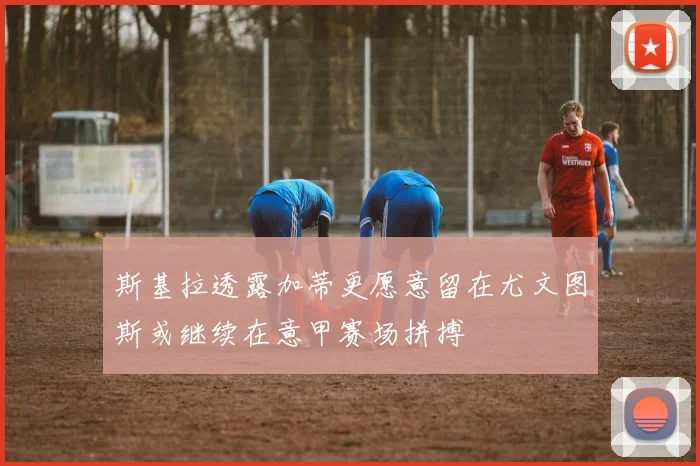 斯基拉透露加蒂更愿意留在尤文图斯或继续在意甲赛场拼搏