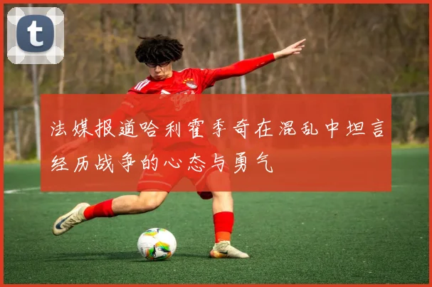 法媒报道哈利霍季奇在混乱中坦言经历战争的心态与勇气