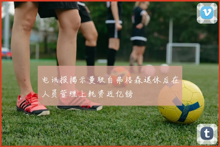 电讯报揭示曼联自弗格森退休后在人员管理上耗资近亿镑