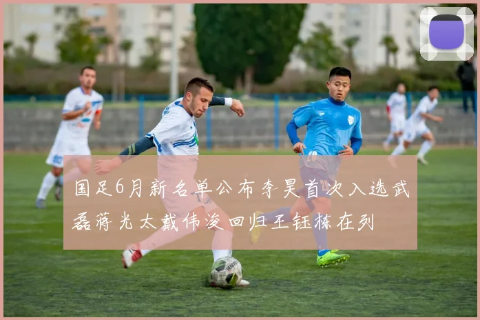 国足6月新名单公布李昊首次入选武磊蒋光太戴伟浚回归王钰栋在列
